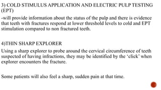 3) COLD STIMULUS APPLICATION AND ELECTRIC PULP TESTING
(EPT)
-will provide information about the status of the pulp and there is evidence
that teeth with fractures respond at lower threshold levels to cold and EPT
stimulation compared to non fractured teeth.
4)THIN SHARP EXPLORER
Using a sharp explorer to probe around the cervical circumference of teeth
suspected of having infractions, they may be identified by the ‘click’ when
explorer encounters the fracture.
Some patients will also feel a sharp, sudden pain at that time.
 