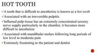 HOT TOOTH
A tooth that is difficult to anesthetize is known as a hot tooth
Associated with an irreversible pulpitis
Inflamed pulp tissue has an extremely concentrated sensory
nerve supply particularly in the chamber, it becomes more
difficult to anesthetize
Associated with mandibular molars following long periods of
low level to moderate pain
Extremely frustrating to the patient and dentist
 