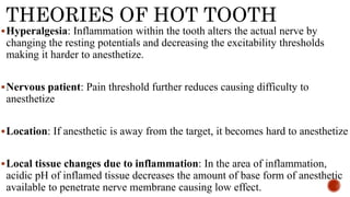 THEORIES OF HOT TOOTH
Hyperalgesia: Inflammation within the tooth alters the actual nerve by
changing the resting potentials and decreasing the excitability thresholds
making it harder to anesthetize.
Nervous patient: Pain threshold further reduces causing difficulty to
anesthetize
Location: If anesthetic is away from the target, it becomes hard to anesthetize
Local tissue changes due to inflammation: In the area of inflammation,
acidic pH of inflamed tissue decreases the amount of base form of anesthetic
available to penetrate nerve membrane causing low effect.
 