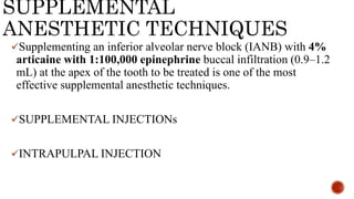 SUPPLEMENTAL
ANESTHETIC TECHNIQUES
Supplementing an inferior alveolar nerve block (IANB) with 4%
articaine with 1:100,000 epinephrine buccal infiltration (0.9–1.2
mL) at the apex of the tooth to be treated is one of the most
effective supplemental anesthetic techniques.
SUPPLEMENTAL INJECTIONs
INTRAPULPAL INJECTION
 