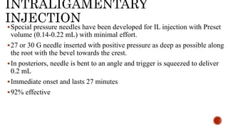INTRALIGAMENTARY
INJECTION
Special pressure needles have been developed for IL injection with Preset
volume (0.14-0.22 mL) with minimal effort.
27 or 30 G needle inserted with positive pressure as deep as possible along
the root with the bevel towards the crest.
In posteriors, needle is bent to an angle and trigger is squeezed to deliver
0.2 mL
Immediate onset and lasts 27 minutes
92% effective
 