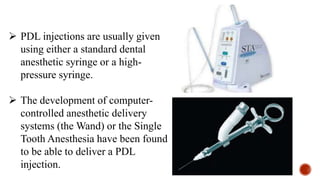  PDL injections are usually given
using either a standard dental
anesthetic syringe or a high-
pressure syringe.
 The development of computer-
controlled anesthetic delivery
systems (the Wand) or the Single
Tooth Anesthesia have been found
to be able to deliver a PDL
injection.
 