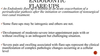 ENDODONTIC
FLARE-UPS
An Endodontic flare up is defined as an acute exacerbation of a
periradicular pathosis after the initiation or continuation of nonsurgical
root canal treatment.
Some flare-ups may be iatrogenic and others are not.
Development of moderate-severe inter-appointment pain with or
without swelling is an infrequent but challenging situation.
Severe pain and swelling associated with flare-ups represent the clinical
manifestation of complex pathologic changes occurring at a cellular
level
 
