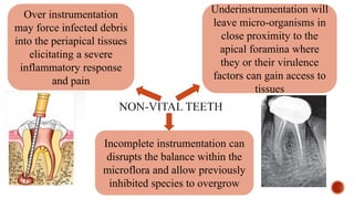 Over instrumentation
may force infected debris
into the periapical tissues
elicitating a severe
inflammatory response
and pain
Underinstrumentation will
leave micro-organisms in
close proximity to the
apical foramina where
they or their virulence
factors can gain access to
tissues
Incomplete instrumentation can
disrupts the balance within the
microflora and allow previously
inhibited species to overgrow
 