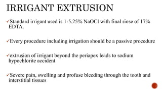 IRRIGANT EXTRUSION
Standard irrigant used is 1-5.25% NaOCl with final rinse of 17%
EDTA.
Every procedure including irrigation should be a passive procedure
extrusion of irrigant beyond the periapex leads to sodium
hypochlorite accident
Severe pain, swelling and profuse bleeding through the tooth and
interstitial tissues
 