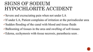 SIGNS OF SODIUM
HYPOCHLORITE ACCIDENT
Severe and excruciating pain when not under LA
If under LA, Patient complains of irritation at the periradicular area
Sudden flooding of the canal with blood and tissue fluids
Ballooning of tissues in the area and swelling of soft tissues
Edema, ecchymosis with tissue necrosis, parasthesia seen .
 