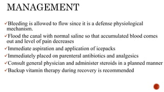 MANAGEMENT
Bleeding is allowed to flow since it is a defense physiological
mechanism.
Flood the canal with normal saline so that accumulated blood comes
out and level of pain decreases
Immediate aspiration and application of icepacks
Immediately placed on parenteral antibiotics and analgesics
Consult general physician and administer steroids in a planned manner
Backup vitamin therapy during recovery is recommended
 