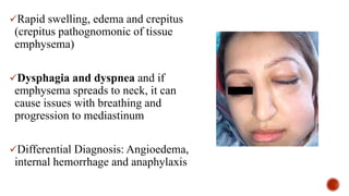 Rapid swelling, edema and crepitus
(crepitus pathognomonic of tissue
emphysema)
Dysphagia and dyspnea and if
emphysema spreads to neck, it can
cause issues with breathing and
progression to mediastinum
Differential Diagnosis: Angioedema,
internal hemorrhage and anaphylaxis
 