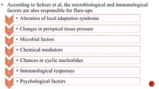 • According to Seltzer et al, the microbiological and immunological
factors are also responsible for flare-ups
1. • Alteration of local adaptation syndrome
2. • Changes in periapical tissue pressure
3. • Microbial factors
4. • Chemical mediators
5. • Chances in cyclic nucleotides
6. • Immunological responses
7. • Psychological factors
 