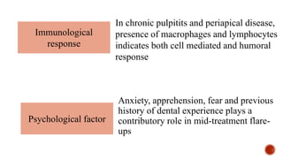 Anxiety, apprehension, fear and previous
history of dental experience plays a
contributory role in mid-treatment flare-
ups
Immunological
response
In chronic pulpitits and periapical disease,
presence of macrophages and lymphocytes
indicates both cell mediated and humoral
response
Psychological factor
 