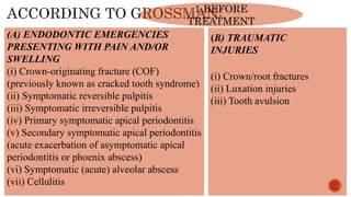 1.BEFORE
TREATMENT
(A) ENDODONTIC EMERGENCIES
PRESENTING WITH PAIN AND/OR
SWELLING
(i) Crown-originating fracture (COF)
(previously known as cracked tooth syndrome)
(ii) Symptomatic reversible pulpitis
(iii) Symptomatic irreversible pulpitis
(iv) Primary symptomatic apical periodontitis
(v) Secondary symptomatic apical periodontitis
(acute exacerbation of asymptomatic apical
periodontitis or phoenix abscess)
(vi) Symptomatic (acute) alveolar abscess
(vii) Cellulitis
(B) TRAUMATIC
INJURIES
(i) Crown/root fractures
(ii) Luxation injuries
(iii) Tooth avulsion
 