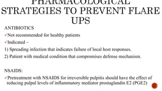 ANTIBIOTICS
Not recommended for healthy patients
Indicated –
1) Spreading infection that indicates failure of local host responses.
2) Patient with medical condition that compromises defense mechanism.
NSAIDS:
Pretreatment with NSAIDS for irreversible pulpitis should have the effect of
reducing pulpal levels of inflammatory mediator prostaglandin E2 (PGE2)
 