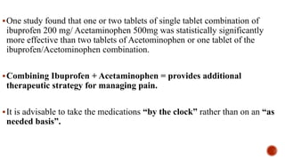 One study found that one or two tablets of single tablet combination of
ibuprofen 200 mg/ Acetaminophen 500mg was statistically significantly
more effective than two tablets of Acetominophen or one tablet of the
ibuprofen/Acetominophen combination.
Combining Ibuprofen + Acetaminophen = provides additional
therapeutic strategy for managing pain.
It is advisable to take the medications “by the clock” rather than on an “as
needed basis”.
 