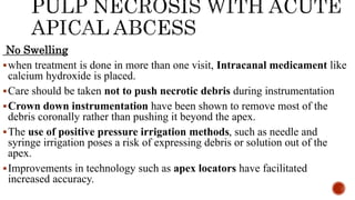 No Swelling
when treatment is done in more than one visit, Intracanal medicament like
calcium hydroxide is placed.
Care should be taken not to push necrotic debris during instrumentation
Crown down instrumentation have been shown to remove most of the
debris coronally rather than pushing it beyond the apex.
The use of positive pressure irrigation methods, such as needle and
syringe irrigation poses a risk of expressing debris or solution out of the
apex.
Improvements in technology such as apex locators have facilitated
increased accuracy.
 