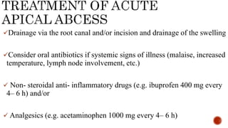 Drainage via the root canal and/or incision and drainage of the swelling
Consider oral antibiotics if systemic signs of illness (malaise, increased
temperature, lymph node involvement, etc.)
 Non- steroidal anti- inflammatory drugs (e.g. ibuprofen 400 mg every
4– 6 h) and/or
 Analgesics (e.g. acetaminophen 1000 mg every 4– 6 h)
 