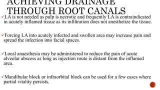 ACHIEVING DRAINAGE
THROUGH ROOT CANALS
LA is not needed as pulp is necrotic and frequently LA is contraindicated
in acutely inflamed tissue as its infiltration does not anesthetize the tissue.
Forcing LA into acutely infected and swollen area may increase pain and
spread the infection into facial spaces.
Local anaesthesia may be administered to reduce the pain of acute
alveolar abscess as long as injection route is distant from the inflamed
area.
Mandibular block or infraorbital block can be used for a few cases where
partial vitality persists.
 