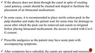  If the abscess does not drain through the canal in spite of creating
canal patency, canals should be cleaned and shaped to facilitate the
placement of an Intracanal medicament.
 In some cases, it is recommended to place sterile cotton pack in the
pulp chamber and make the patient wait for some time for drainage to
occur after which the pack can be removed and canals re-irrigated
before placing Intracanal medicament, the access is sealed with Cavit
G cement.
 Prescribe analgesics as the patient may have acute pain with
accompanying symptoms.
 After symptoms have subsided, the canals are opened and reassessed
 