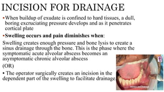 When buildup of exudate is confined to hard tissues, a dull,
boring excruciating pressure develops and as it penetrates
cortical plate
Swelling occurs and pain diminishes when:
Swelling creates enough pressure and bone lysis to create a
sinus drainage through the bone. This is the phase where the
symptomatic acute alveolar abscess becomes an
asymptomatic chronic alveolar abscess
(OR)
• The operator surgically creates an incision in the
dependent part of the swelling to facilitate drainage.
INCISION FOR DRAINAGE
 