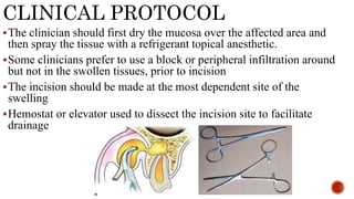 CLINICAL PROTOCOL
The clinician should first dry the mucosa over the affected area and
then spray the tissue with a refrigerant topical anesthetic.
Some clinicians prefer to use a block or peripheral infiltration around
but not in the swollen tissues, prior to incision
The incision should be made at the most dependent site of the
swelling
Hemostat or elevator used to dissect the incision site to facilitate
drainage
 