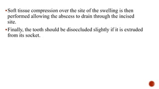 Soft tissue compression over the site of the swelling is then
performed allowing the abscess to drain through the incised
site.
Finally, the tooth should be disoccluded slightly if it is extruded
from its socket.
 