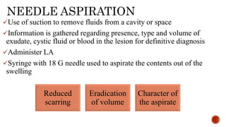 NEEDLE ASPIRATION
Use of suction to remove fluids from a cavity or space
Information is gathered regarding presence, type and volume of
exudate, cystic fluid or blood in the lesion for definitive diagnosis
Administer LA
Syringe with 18 G needle used to aspirate the contents out of the
swelling
Reduced
scarring
Eradication
of volume
Character of
the aspirate
 