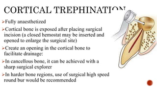CORTICAL TREPHINATION
Fully anaesthetized
Cortical bone is exposed after placing surgical
incision (a closed hemostat may be inserted and
opened to enlarge the surgical site)
Create an opening in the cortical bone to
facilitate drainage:
In cancellous bone, it can be achieved with a
sharp surgical explorer
In harder bone regions, use of surgical high speed
round bur would be recommended
 