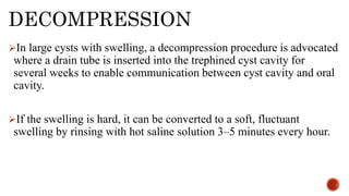 DECOMPRESSION
In large cysts with swelling, a decompression procedure is advocated
where a drain tube is inserted into the trephined cyst cavity for
several weeks to enable communication between cyst cavity and oral
cavity.
If the swelling is hard, it can be converted to a soft, fluctuant
swelling by rinsing with hot saline solution 3–5 minutes every hour.
 