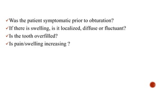 Was the patient symptomatic prior to obturation?
If there is swelling, is it localized, diffuse or fluctuant?
Is the tooth overfilled?
Is pain/swelling increasing ?
 