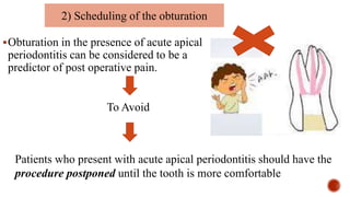 Obturation in the presence of acute apical
periodontitis can be considered to be a
predictor of post operative pain.
2) Scheduling of the obturation
To Avoid
Patients who present with acute apical periodontitis should have the
procedure postponed until the tooth is more comfortable
 