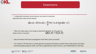 Extensions
• To deal with stochastic environments, we need to maximize
expected future discounted reward:
• Often the state space is too large to deal with all states. In this case we
need to learn a function:
• Neural network with back-propagation have been quite successful.
• For instance, TD-Gammon is a back-gammon program that plays at expert level. state-space very large,
trained by playing against itself, uses NN to approximate value function, uses TD(lambda) for learning.
( , ) ( , )
Q s a f s a


 
