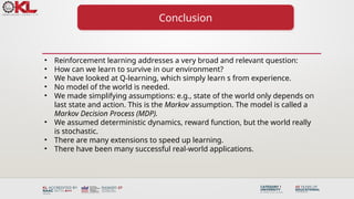 Conclusion
• Reinforcement learning addresses a very broad and relevant question:
• How can we learn to survive in our environment?
• We have looked at Q-learning, which simply learn s from experience.
• No model of the world is needed.
• We made simplifying assumptions: e.g., state of the world only depends on
last state and action. This is the Markov assumption. The model is called a
Markov Decision Process (MDP).
• We assumed deterministic dynamics, reward function, but the world really
is stochastic.
• There are many extensions to speed up learning.
• There have been many successful real-world applications.
 