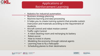 Applications of
Reinforcement Learning
• Robotics for industrial automation.
• Business strategy planning
• Machine learning and data processing
• It helps you to create training systems that provide custom
instruction and materials according to the requirement of
students.
• Aircraft control and robot motion control
• Traffic Light Control
• A robot cleaning room and recharging its battery
• Robot-soccer
• How to invest in shares
• Modeling the economy through rational agents
• Learning how to fly a helicopter
• Scheduling planes to their destinations
 