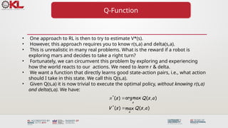 Q-Function
• One approach to RL is then to try to estimate V*(s).
• However, this approach requires you to know r(s,a) and delta(s,a).
• This is unrealistic in many real problems. What is the reward if a robot is
exploring mars and decides to take a right turn?
• Fortunately, we can circumvent this problem by exploring and experiencing
how the world reacts to our actions. We need to learn r & delta.
• We want a function that directly learns good state-action pairs, i.e., what action
should I take in this state. We call this Q(s,a).
• Given Q(s,a) it is now trivial to execute the optimal policy, without knowing r(s,a)
and delta(s,a). We have:
*
*
argmax
( ) ( , )
( ) ( , )
max
a
a
s Q s a
V s Q s a
 

 