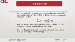 Improvements
• One can trade-off memory and computation by cashing (s,s’,r) for
observed transitions. After a while, as Q(s’,a’) has changed, you can
“replay” the update:
• One can actively search for state-action pairs for which Q(s,a) is
expected to change a lot (prioritized sweeping).
• One can do updates along the sampled path much further back
than just one step ( learning).
( )
TD 
 