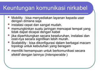 Keuntungan komunikasi nirkabel
 Mobility : bisa menyediakan layanan kepada user
dengan dimana saja
 instalasi cepat dan sangat mudah.
 memungkinkan suatu jaringan mencapai tempat yang
tidak dapat dicapai dengan kabel
 jika diperhitungkan secara keseluruhan, instalasi dan
cost-nya secara signifikan lebih murah.
 Scalability : bisa dikonfigurasi dalam berbagai macam
topologi untuk kebutuhan yang beragam
 memiliki kemampuan untuk berkomunikasi secara
efektif dengan lainnya (Interoperable )
 