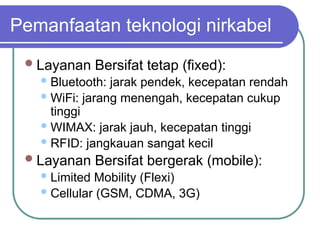 Pemanfaatan teknologi nirkabel
Layanan Bersifat tetap (fixed):
Bluetooth: jarak pendek, kecepatan rendah
WiFi: jarang menengah, kecepatan cukup
tinggi
WIMAX: jarak jauh, kecepatan tinggi
RFID: jangkauan sangat kecil
Layanan Bersifat bergerak (mobile):
Limited Mobility (Flexi)
Cellular (GSM, CDMA, 3G)
 