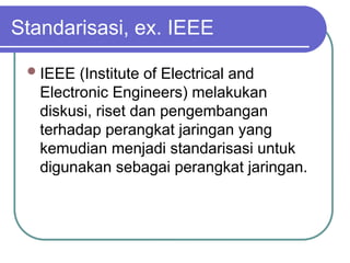 Standarisasi, ex. IEEE
IEEE (Institute of Electrical and
Electronic Engineers) melakukan
diskusi, riset dan pengembangan
terhadap perangkat jaringan yang
kemudian menjadi standarisasi untuk
digunakan sebagai perangkat jaringan.
 