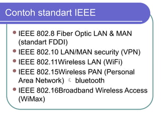 Contoh standart IEEE
IEEE 802.8 Fiber Optic LAN & MAN
(standart FDDI)
IEEE 802.10 LAN/MAN security (VPN)
IEEE 802.11Wireless LAN (WiFi)
IEEE 802.15Wireless PAN (Personal
Area Network)  bluetooth
IEEE 802.16Broadband Wireless Access
(WiMax)
 