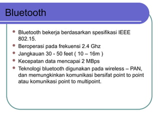 Bluetooth
 Bluetooth bekerja berdasarkan spesifikasi IEEE
802.15.
 Beroperasi pada frekuensi 2.4 Ghz
 Jangkauan 30 - 50 feet ( 10 – 16m )
 Kecepatan data mencapai 2 MBps
 Teknologi bluetooth digunakan pada wireless – PAN,
dan memungkinkan komunikasi bersifat point to point
atau komunikasi point to multipoint.
 