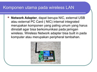 Komponen utama pada wireless LAN
 Network Adapter, dapat berupa NIC, external USB
atau external PC Card ( NIC) internal integrated
merupakan komponen yang paling umum yang harus
diinstall agar bisa berkomunikasi pada jaringan
wireless. Wireless Network adapter bisa built in pada
komputer atau merupakan peripheral tambahan.
 