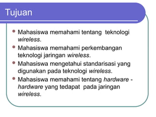 Tujuan
 Mahasiswa memahami tentang teknologi
wireless.
 Mahasiswa memahami perkembangan
teknologi jaringan wireless.
 Mahasiswa mengetahui standarisasi yang
digunakan pada teknologi wireless.
 Mahasiswa memahami tentang hardware -
hardware yang tedapat pada jaringan
wireless.
 