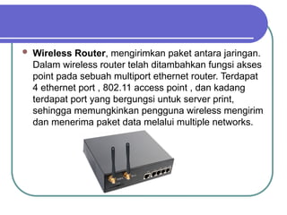  Wireless Router, mengirimkan paket antara jaringan.
Dalam wireless router telah ditambahkan fungsi akses
point pada sebuah multiport ethernet router. Terdapat
4 ethernet port , 802.11 access point , dan kadang
terdapat port yang bergungsi untuk server print,
sehingga memungkinkan pengguna wireless mengirim
dan menerima paket data melalui multiple networks.
 