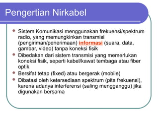 Pengertian Nirkabel
 Sistem Komunikasi menggunakan frekuensi/spektrum
radio, yang memungkinkan transmisi
(pengiriman/penerimaan) informasi (suara, data,
gambar, video) tanpa koneksi fisik
 Dibedakan dari sistem transmisi yang memerlukan
koneksi fisik, seperti kabel/kawat tembaga atau fiber
optik
 Bersifat tetap (fixed) atau bergerak (mobile)
 Dibatasi oleh ketersediaan spektrum (pita frekuensi),
karena adanya interferensi (saling mengganggu) jika
digunakan bersama
 