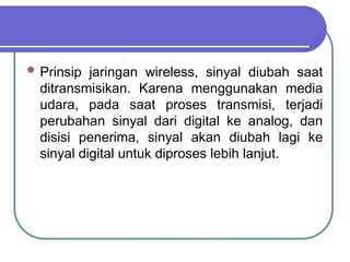  Prinsip jaringan wireless, sinyal diubah saat
ditransmisikan. Karena menggunakan media
udara, pada saat proses transmisi, terjadi
perubahan sinyal dari digital ke analog, dan
disisi penerima, sinyal akan diubah lagi ke
sinyal digital untuk diproses lebih lanjut.
 