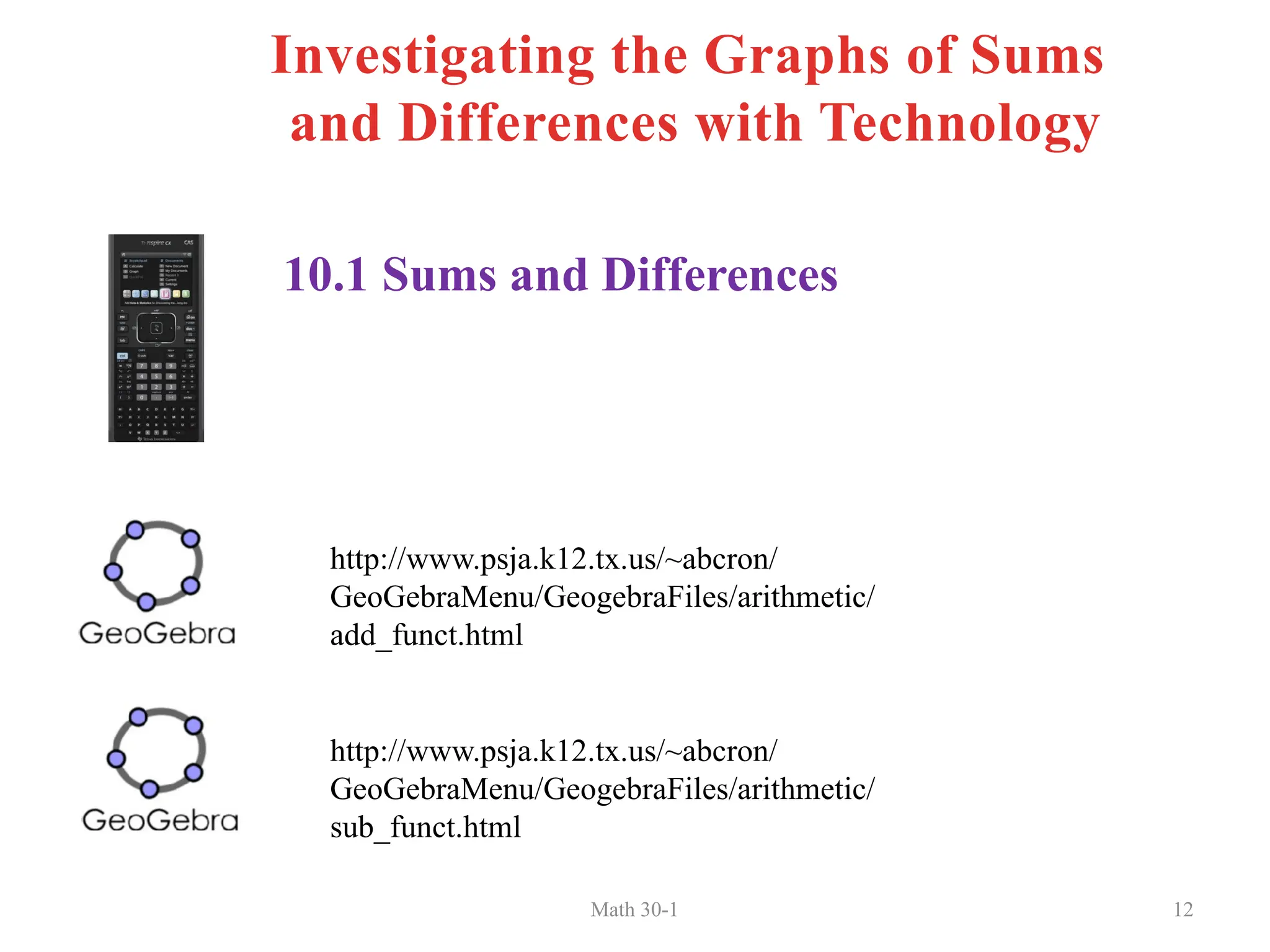 Math 30-1 12
10.1 Sums and Differences
http://www.psja.k12.tx.us/~abcron/
GeoGebraMenu/GeogebraFiles/arithmetic/
add_funct.html
http://www.psja.k12.tx.us/~abcron/
GeoGebraMenu/GeogebraFiles/arithmetic/
sub_funct.html
Investigating the Graphs of Sums
and Differences with Technology
 