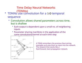 Deep Learning
Srihari
Time Delay Neural Networks
(TDNNs)
• TDNNs use convolution for a 1-D temporal
sequence
• Convolution allows shared parameters across time,
but is shallow
• Each output is dependent upon a small no. of neighboring
inputs
• Parameter sharing manifests in the application of the
same convolutional kernel at each time step
A TDNN remembers the previous few training
examples and uses them as input into the network.
The network then works like a
feed-forward, back propagation network.
 