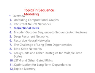 Topics in Sequence
Modeling
• Overview
1. Unfolding Computational Graphs
2. Recurrent Neural Networks
3. Bidirectional RNNs
4. Encoder-Decoder Sequence-to-Sequence Architectures
5. Deep Recurrent Networks
6. Recursive Neural Networks
7. The Challenge of Long-Term Dependencies
8. Echo-State Networks
9. Leaky Units and Other Strategies for Multiple Time
Scales
10.LSTM and Other Gated RNNs
11. Optimization for Long-Term Dependencies
12.Explicit Memory
 