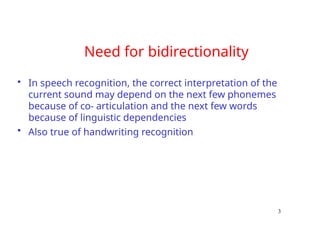 Need for bidirectionality
• In speech recognition, the correct interpretation of the
current sound may depend on the next few phonemes
because of co- articulation and the next few words
because of linguistic dependencies
• Also true of handwriting recognition
3
 