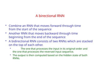 A birectional RNN
• Combine an RNN that moves forward through time
from the start of the sequence
• Another RNN that moves backward through time
beginning from the end of the sequence
• A bidirectional RNN consists of two RNNs which are stacked
on the top of each other.
• The one that processes the input in its original order and
the one that processes the reversed input sequence.
• The output is then computed based on the hidden state of both
RNNs.
 