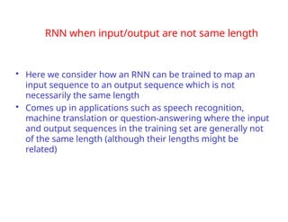 RNN when input/output are not same length
• Here we consider how an RNN can be trained to map an
input sequence to an output sequence which is not
necessarily the same length
• Comes up in applications such as speech recognition,
machine translation or question-answering where the input
and output sequences in the training set are generally not
of the same length (although their lengths might be
related)
 